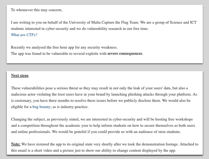 Letter to FreeHour from the students. It begins: I am writing to you on behalf of the University of Malta Capture the Flag Team. We are a group of Science and ICT students interested in cyber-security and we do vulnerability research in our free time. What are CTFs? Recently we analysed the free hour app for any security weakness. The app was found to be vulnerable to several exploits with severe consequences.